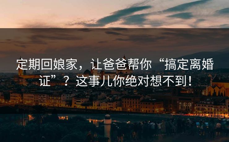 定期回娘家,让爸爸帮你“搞定离婚证”?这事儿你绝对想不到!