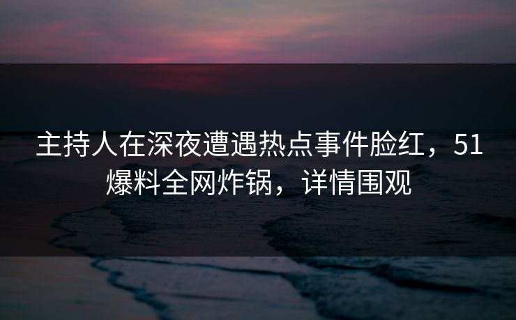 主持人在深夜遭遇热点事件脸红，51爆料全网炸锅，详情围观