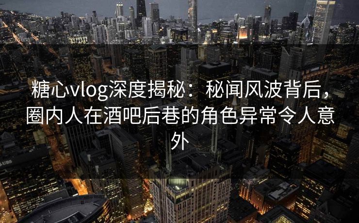 糖心vlog深度揭秘：秘闻风波背后，圈内人在酒吧后巷的角色异常令人意外