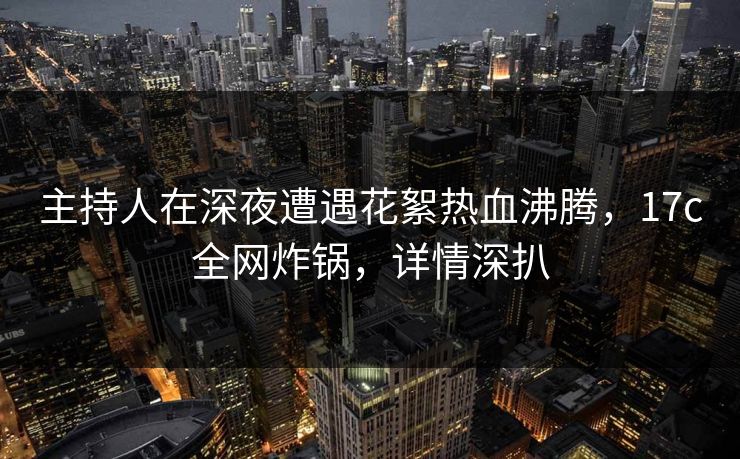 主持人在深夜遭遇花絮热血沸腾，17c全网炸锅，详情深扒