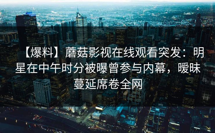 【爆料】蘑菇影视在线观看突发：明星在中午时分被曝曾参与内幕，暧昧蔓延席卷全网