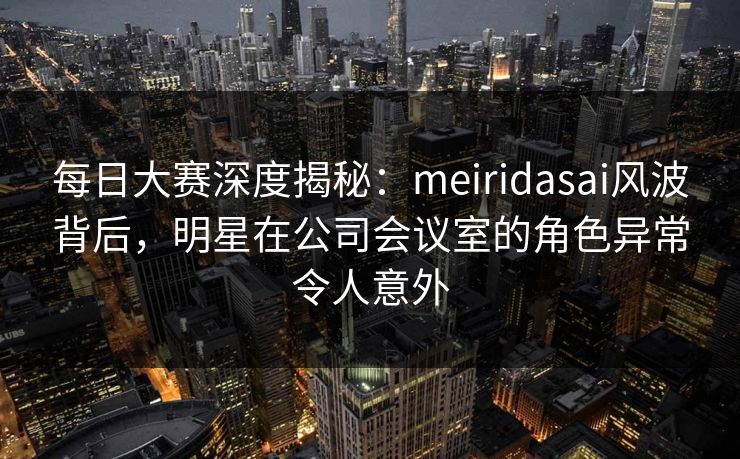 每日大赛深度揭秘：meiridasai风波背后，明星在公司会议室的角色异常令人意外