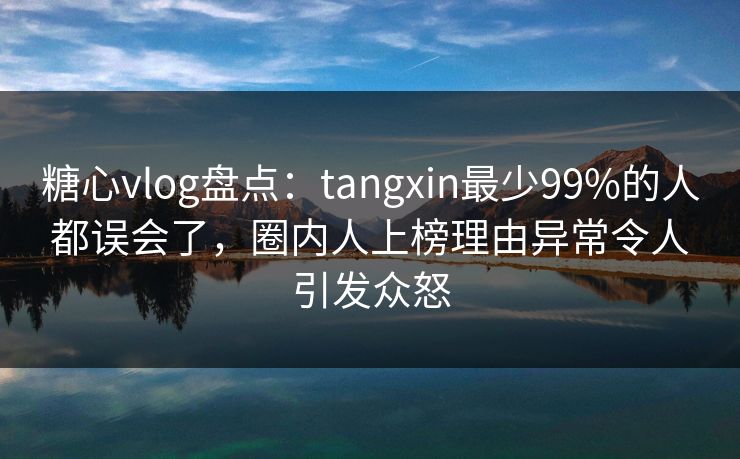 糖心vlog盘点:tangxin最少99%的人都误会了,圈内人上榜理由异常令人引发众怒