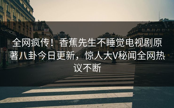 全网疯传！香蕉先生不睡觉电视剧原著八卦今日更新，惊人大V秘闻全网热议不断