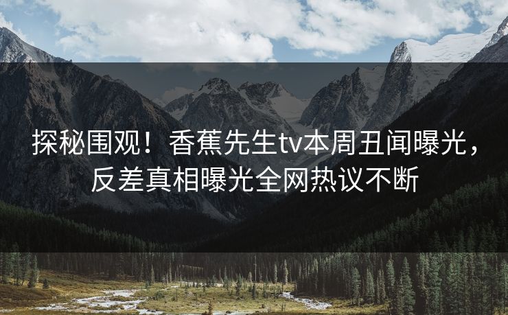 探秘围观！香蕉先生tv本周丑闻曝光，反差真相曝光全网热议不断