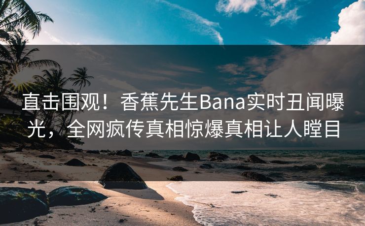 直击围观！香蕉先生Bana实时丑闻曝光，全网疯传真相惊爆真相让人瞠目