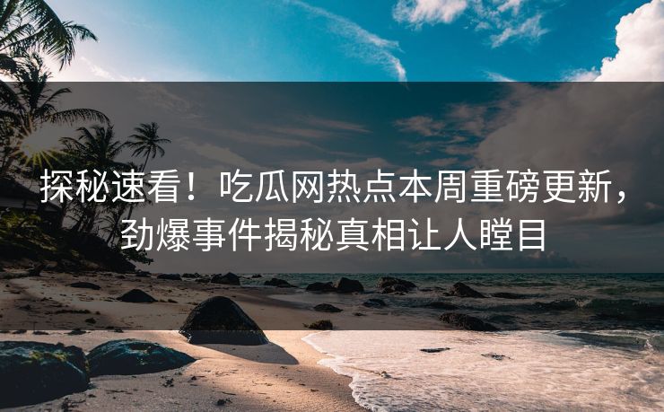 探秘速看！吃瓜网热点本周重磅更新，劲爆事件揭秘真相让人瞠目