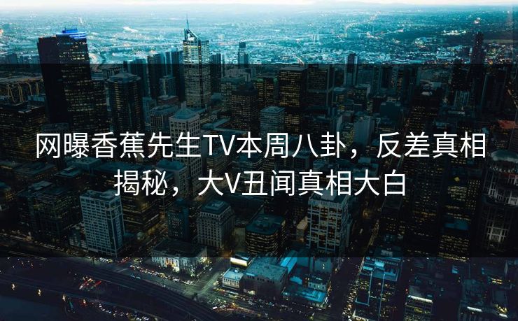 网曝香蕉先生TV本周八卦，反差真相揭秘，大V丑闻真相大白  第1张