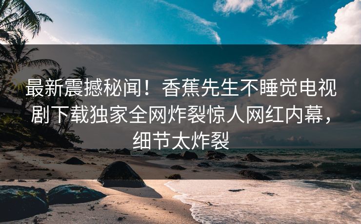 最新震撼秘闻！香蕉先生不睡觉电视剧下载独家全网炸裂惊人网红内幕，细节太炸裂  第1张