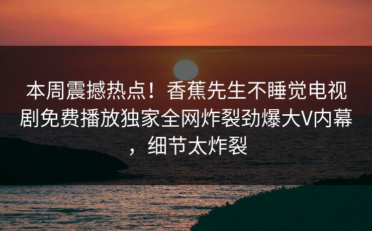本周震撼热点！香蕉先生不睡觉电视剧免费播放独家全网炸裂劲爆大V内幕，细节太炸裂  第1张