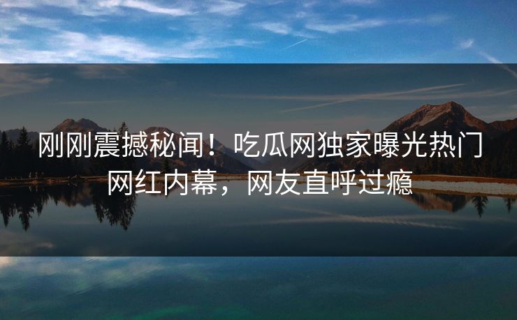 刚刚震撼秘闻！吃瓜网独家曝光热门网红内幕，网友直呼过瘾