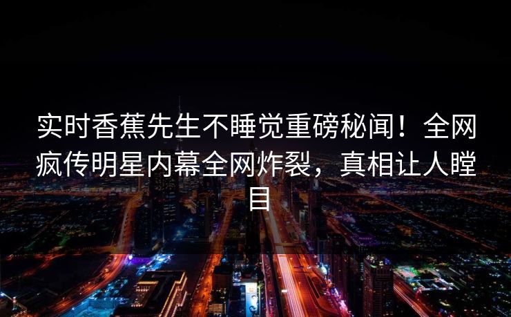 实时香蕉先生不睡觉重磅秘闻！全网疯传明星内幕全网炸裂，真相让人瞠目
