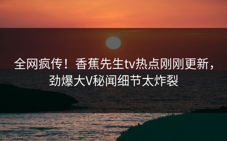 全网疯传！香蕉先生tv热点刚刚更新，劲爆大V秘闻细节太炸裂