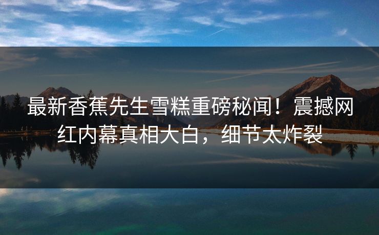 最新香蕉先生雪糕重磅秘闻！震撼网红内幕真相大白，细节太炸裂