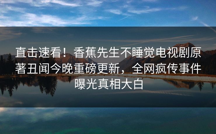 直击速看！香蕉先生不睡觉电视剧原著丑闻今晚重磅更新，全网疯传事件曝光真相大白
