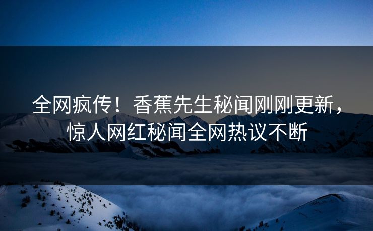 全网疯传！香蕉先生秘闻刚刚更新，惊人网红秘闻全网热议不断
