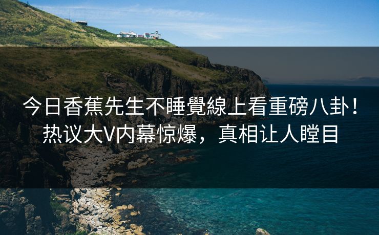 今日香蕉先生不睡覺線上看重磅八卦！热议大V内幕惊爆，真相让人瞠目