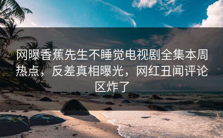 网曝香蕉先生不睡觉电视剧全集本周热点，反差真相曝光，网红丑闻评论区炸了  第1张