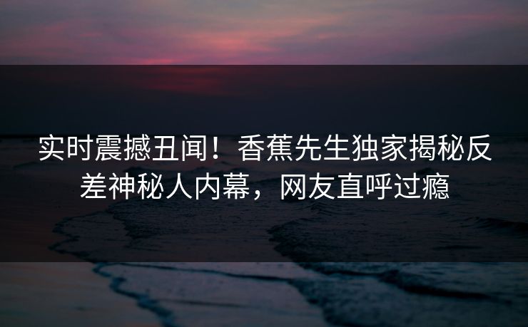 实时震撼丑闻！香蕉先生独家揭秘反差神秘人内幕，网友直呼过瘾