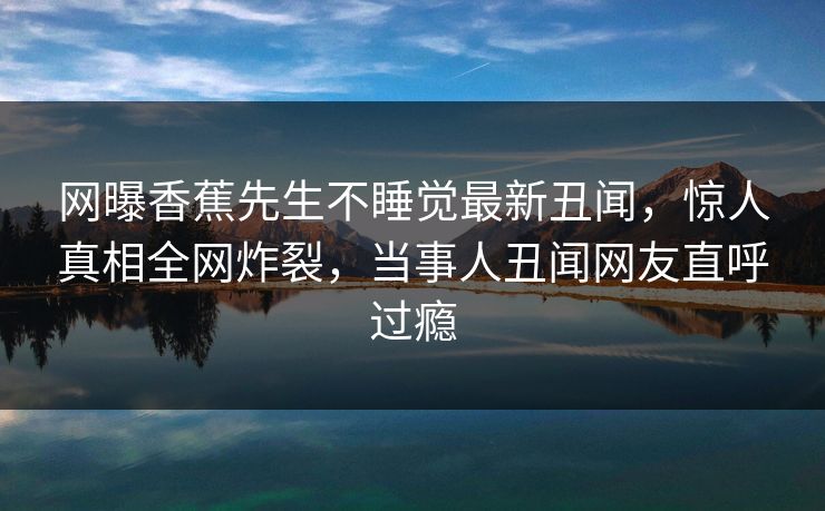 网曝香蕉先生不睡觉最新丑闻，惊人真相全网炸裂，当事人丑闻网友直呼过瘾  第1张