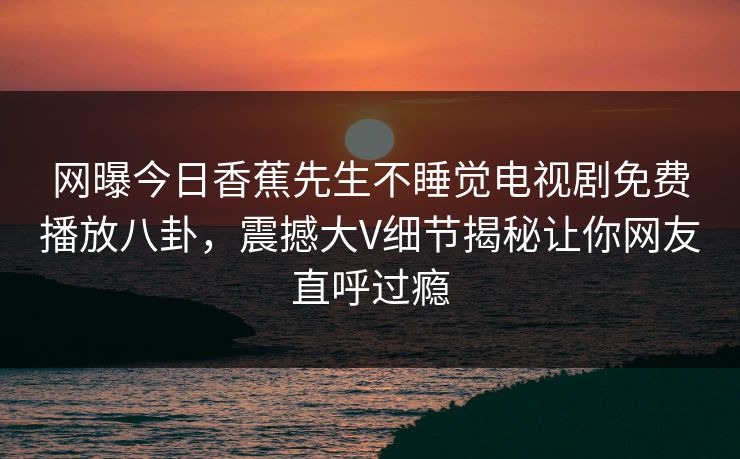 网曝今日香蕉先生不睡觉电视剧免费播放八卦，震撼大V细节揭秘让你网友直呼过瘾