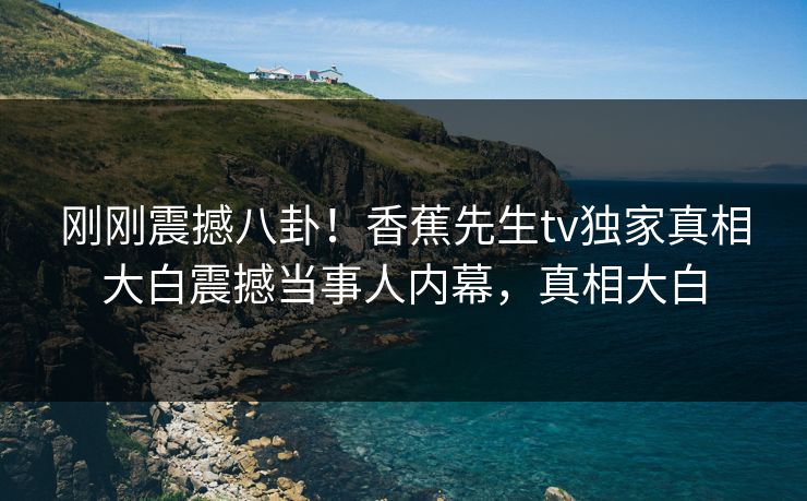 刚刚震撼八卦！香蕉先生tv独家真相大白震撼当事人内幕，真相大白  第1张