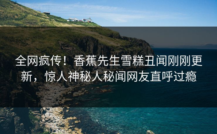全网疯传！香蕉先生雪糕丑闻刚刚更新，惊人神秘人秘闻网友直呼过瘾