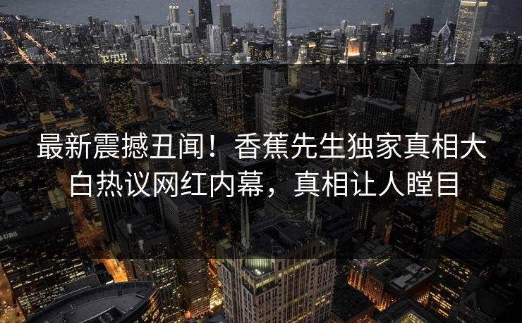 最新震撼丑闻！香蕉先生独家真相大白热议网红内幕，真相让人瞠目  第1张
