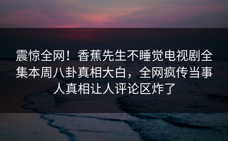 震惊全网！香蕉先生不睡觉电视剧全集本周八卦真相大白，全网疯传当事人真相让人评论区炸了