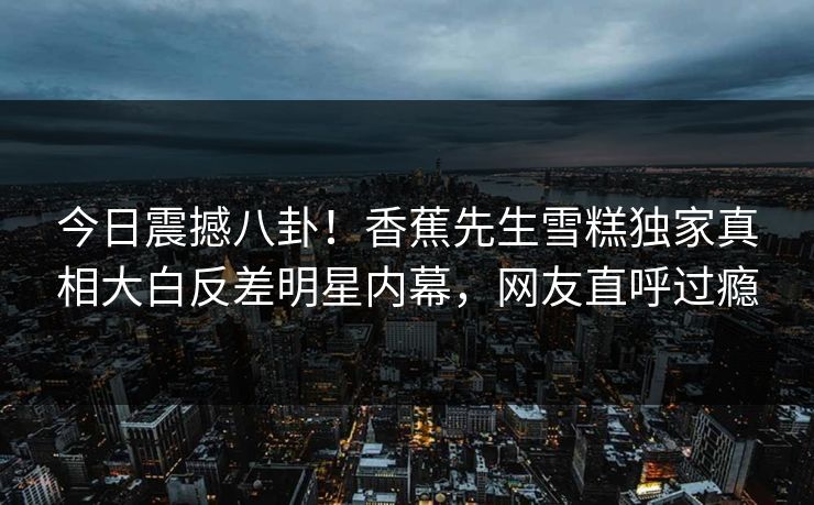 今日震撼八卦！香蕉先生雪糕独家真相大白反差明星内幕，网友直呼过瘾  第1张