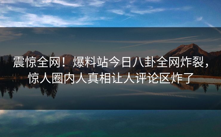 震惊全网！爆料站今日八卦全网炸裂，惊人圈内人真相让人评论区炸了  第1张