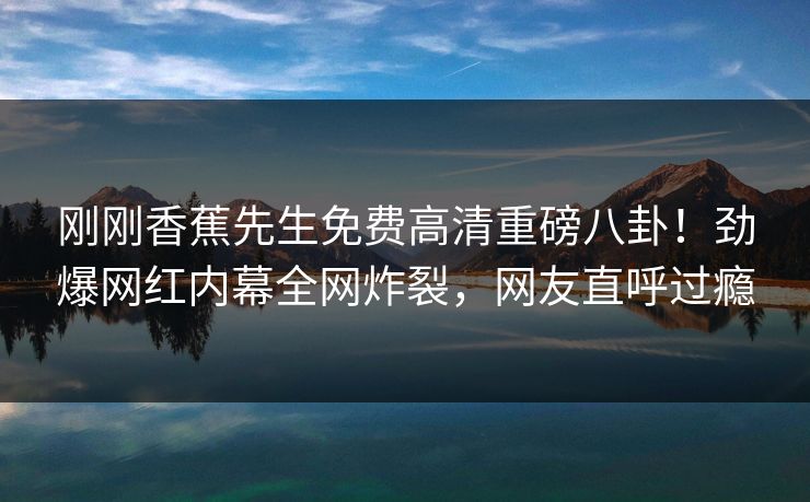 刚刚香蕉先生免费高清重磅八卦！劲爆网红内幕全网炸裂，网友直呼过瘾