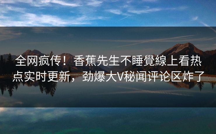 全网疯传！香蕉先生不睡覺線上看热点实时更新，劲爆大V秘闻评论区炸了
