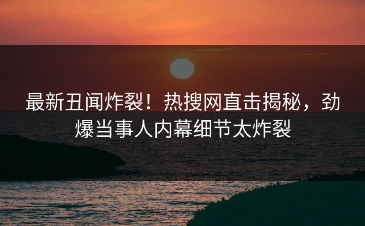 最新丑闻炸裂！热搜网直击揭秘，劲爆当事人内幕细节太炸裂