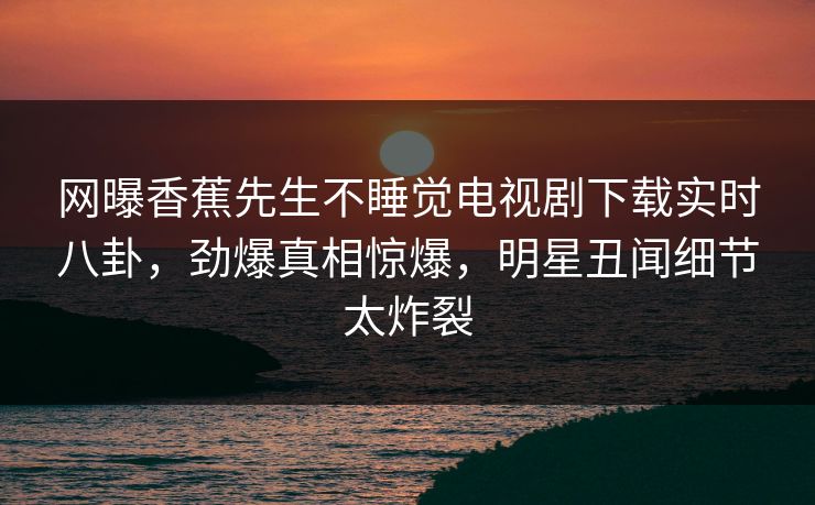 网曝香蕉先生不睡觉电视剧下载实时八卦，劲爆真相惊爆，明星丑闻细节太炸裂