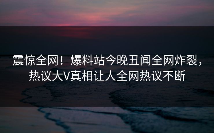 震惊全网！爆料站今晚丑闻全网炸裂，热议大V真相让人全网热议不断