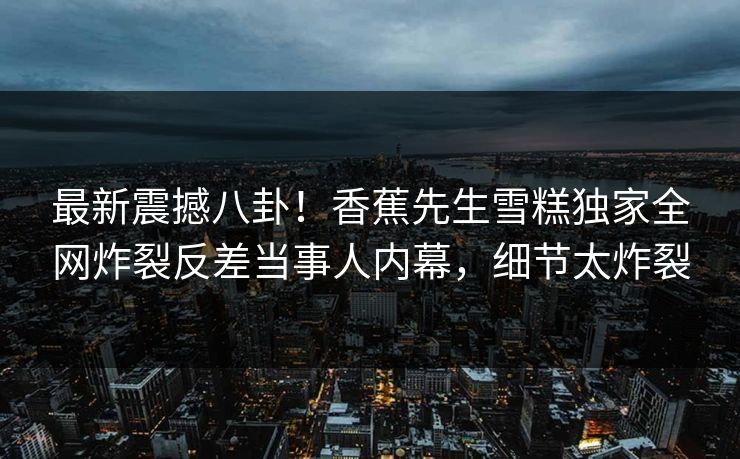 最新震撼八卦！香蕉先生雪糕独家全网炸裂反差当事人内幕，细节太炸裂