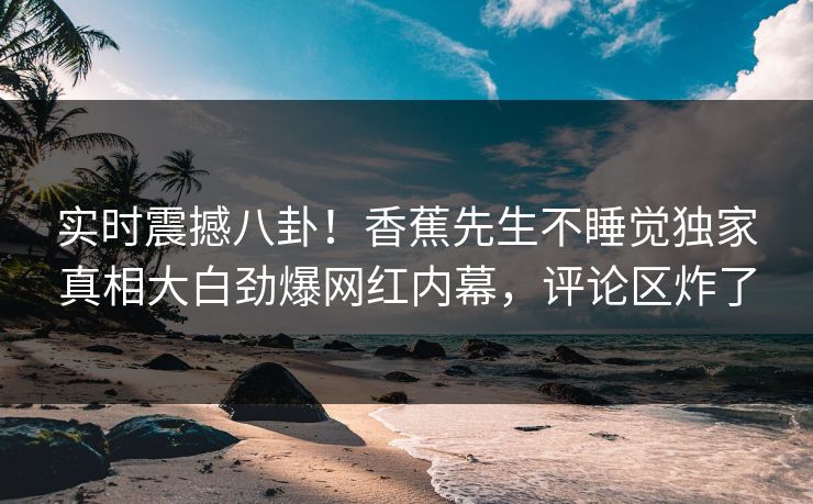 实时震撼八卦！香蕉先生不睡觉独家真相大白劲爆网红内幕，评论区炸了