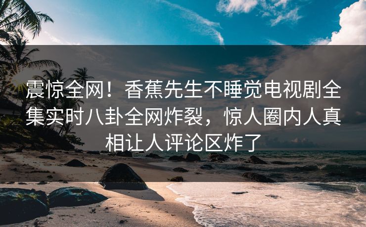 震惊全网！香蕉先生不睡觉电视剧全集实时八卦全网炸裂，惊人圈内人真相让人评论区炸了