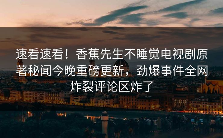 速看速看！香蕉先生不睡觉电视剧原著秘闻今晚重磅更新，劲爆事件全网炸裂评论区炸了
