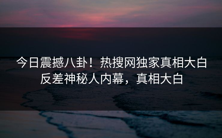 今日震撼八卦！热搜网独家真相大白反差神秘人内幕，真相大白  第1张