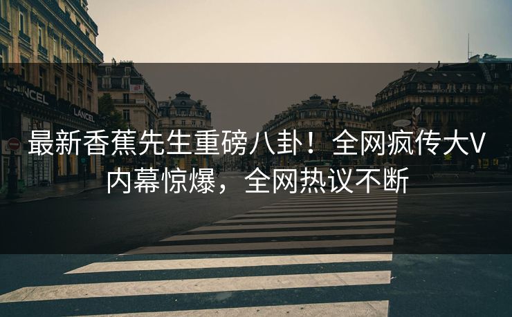 最新香蕉先生重磅八卦！全网疯传大V内幕惊爆，全网热议不断
