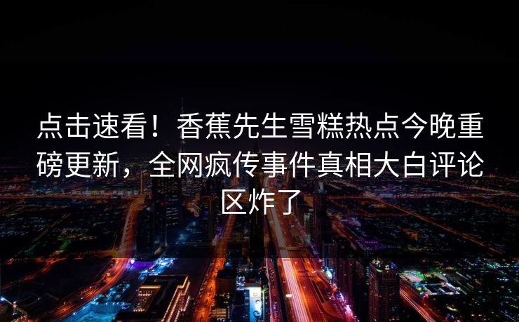 点击速看！香蕉先生雪糕热点今晚重磅更新，全网疯传事件真相大白评论区炸了