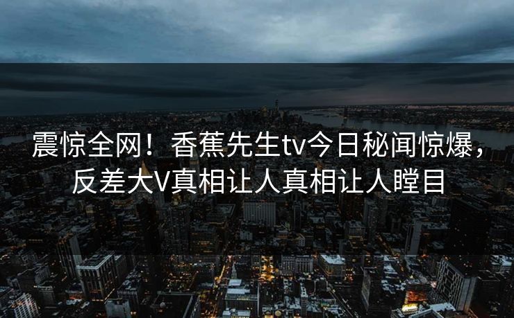 震惊全网！香蕉先生tv今日秘闻惊爆，反差大V真相让人真相让人瞠目
