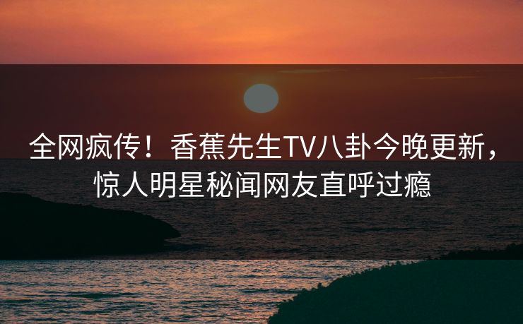 全网疯传！香蕉先生TV八卦今晚更新，惊人明星秘闻网友直呼过瘾  第1张