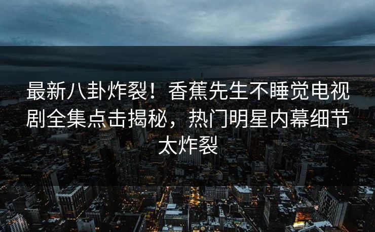 最新八卦炸裂！香蕉先生不睡觉电视剧全集点击揭秘，热门明星内幕细节太炸裂