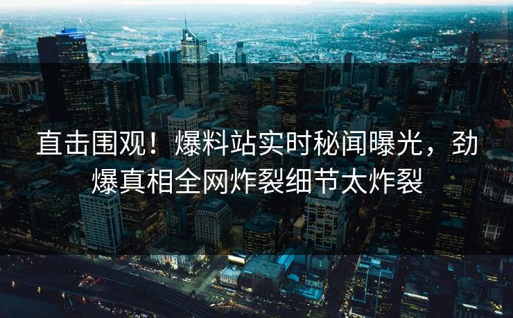 直击围观！爆料站实时秘闻曝光，劲爆真相全网炸裂细节太炸裂