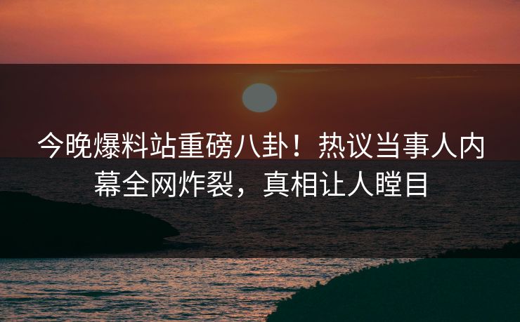 今晚爆料站重磅八卦！热议当事人内幕全网炸裂，真相让人瞠目  第1张