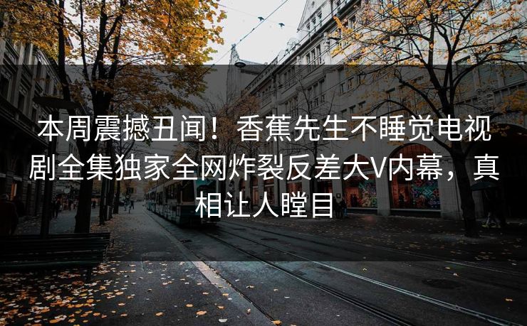 本周震撼丑闻！香蕉先生不睡觉电视剧全集独家全网炸裂反差大V内幕，真相让人瞠目