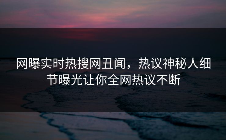 网曝实时热搜网丑闻，热议神秘人细节曝光让你全网热议不断